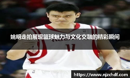 姚明走拍展现篮球魅力与文化交融的精彩瞬间